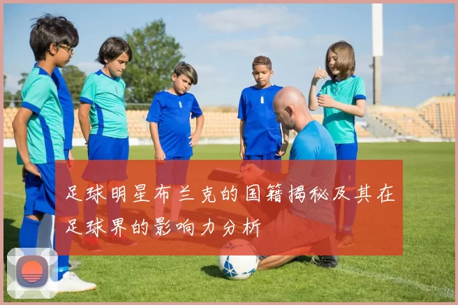 足球明星布兰克的国籍揭秘及其在足球界的影响力分析