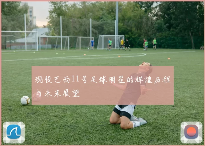 现役巴西11号足球明星的辉煌历程与未来展望
