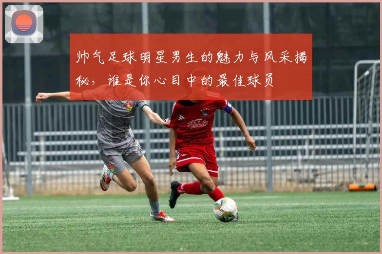 帅气足球明星男生的魅力与风采揭秘，谁是你心目中的最佳球员