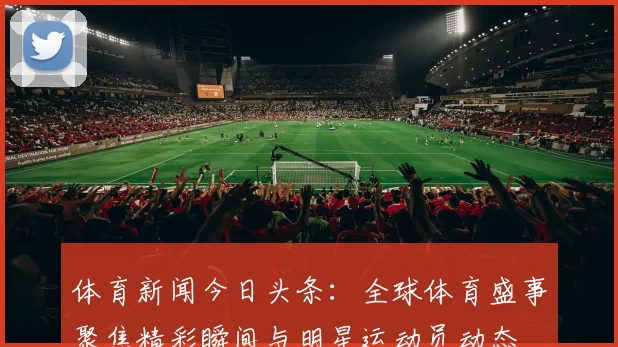 体育新闻今日头条：全球体育盛事聚焦精彩瞬间与明星运动员动态