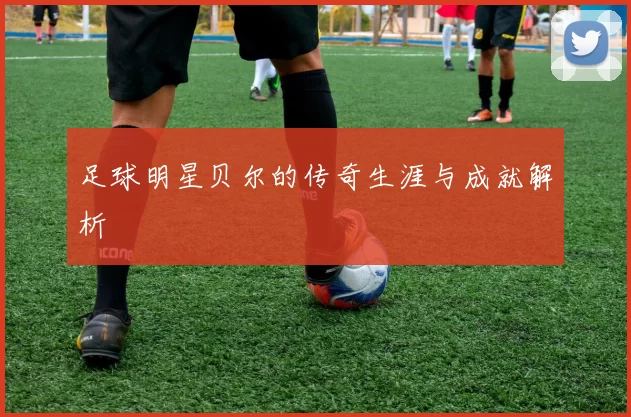 足球明星贝尔的传奇生涯与成就解析