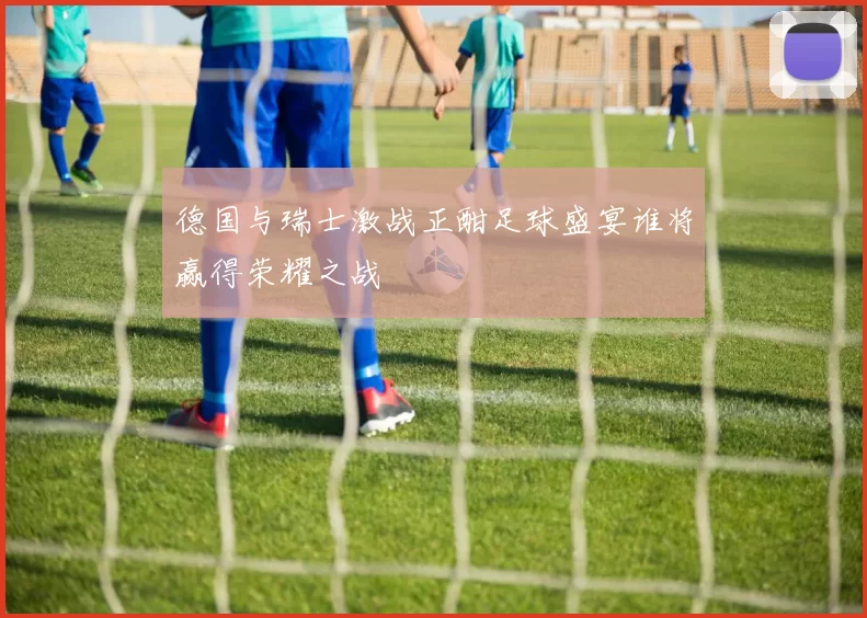 德国与瑞士激战正酣足球盛宴谁将赢得荣耀之战