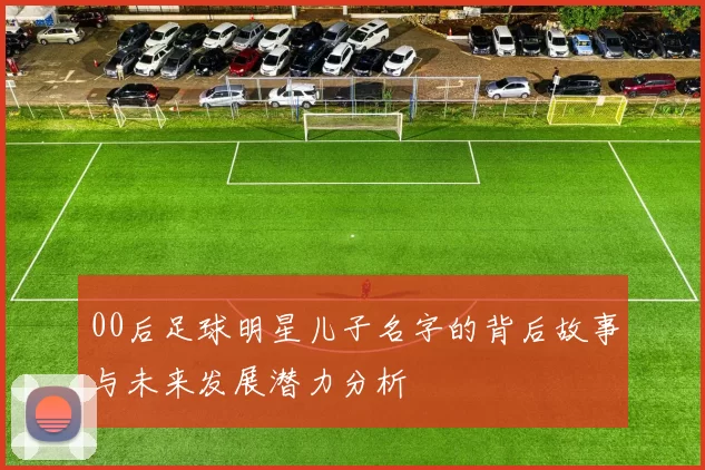 00后足球明星儿子名字的背后故事与未来发展潜力分析