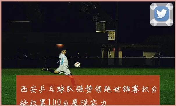 西安乒乓球队强势领跑世锦赛积分榜积累100分展现实力