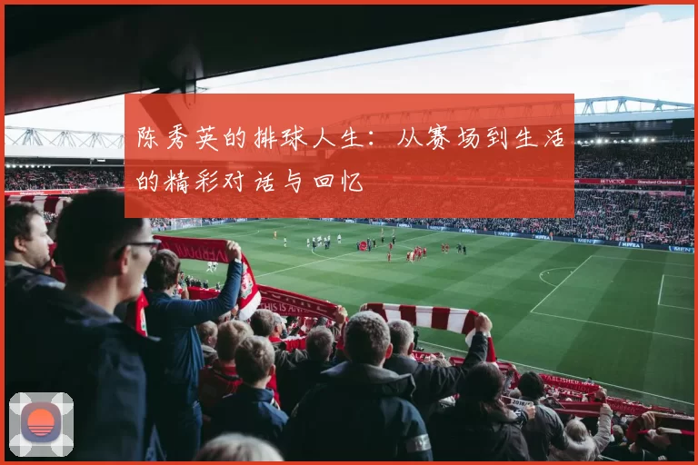 陈秀英的排球人生：从赛场到生活的精彩对话与回忆