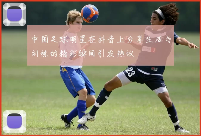 中国足球明星在抖音上分享生活与训练的精彩瞬间引发热议