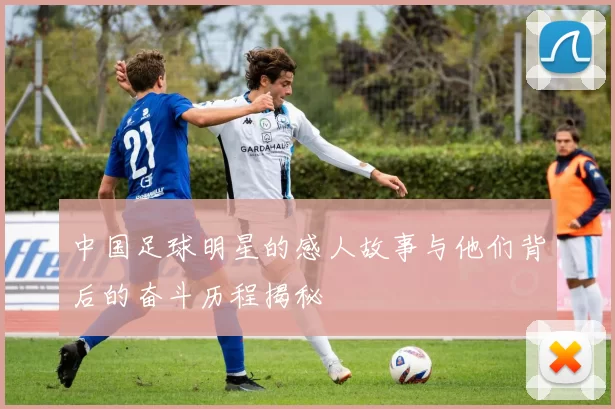 中国足球明星的感人故事与他们背后的奋斗历程揭秘