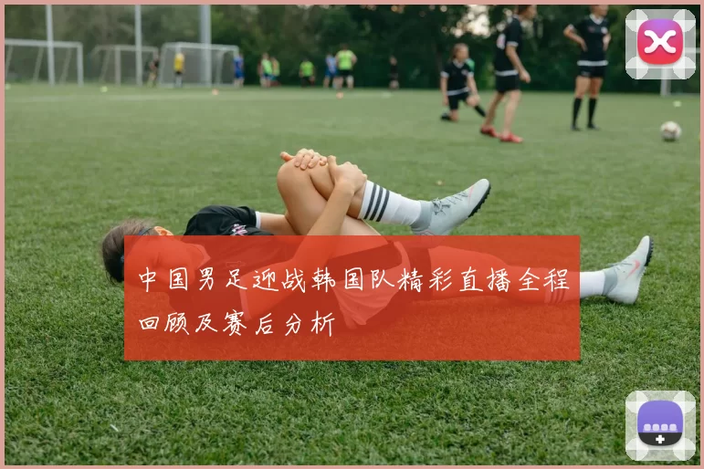 中国男足迎战韩国队精彩直播全程回顾及赛后分析