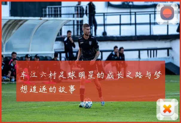 车江六村足球明星的成长之路与梦想追逐的故事