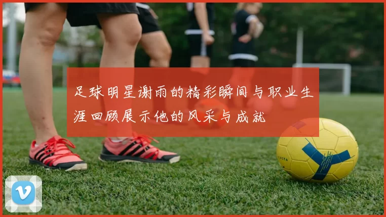 足球明星谢雨的精彩瞬间与职业生涯回顾展示他的风采与成就