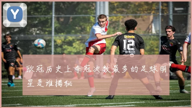 欧冠历史上夺冠次数最多的足球明星是谁揭秘