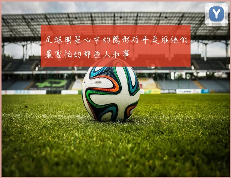 足球明星心中的隐形对手是谁他们最害怕的那些人和事