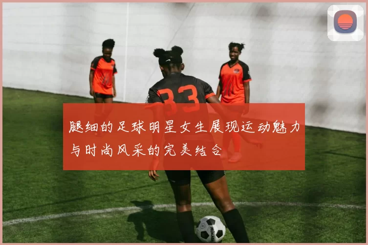 腿细的足球明星女生展现运动魅力与时尚风采的完美结合