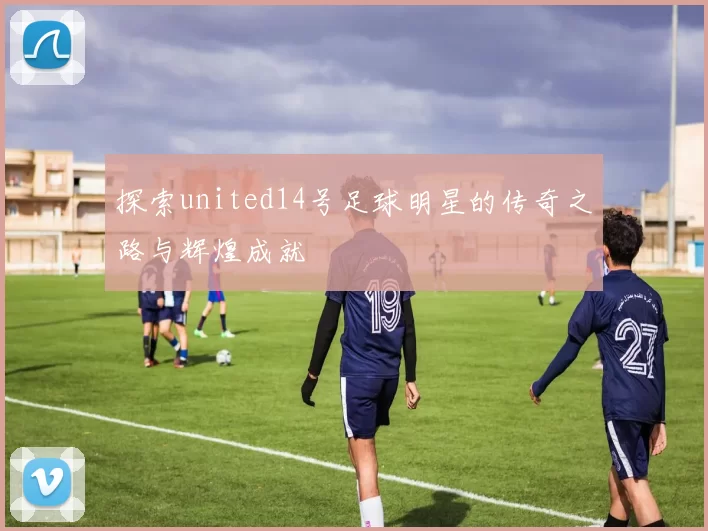 探索united14号足球明星的传奇之路与辉煌成就