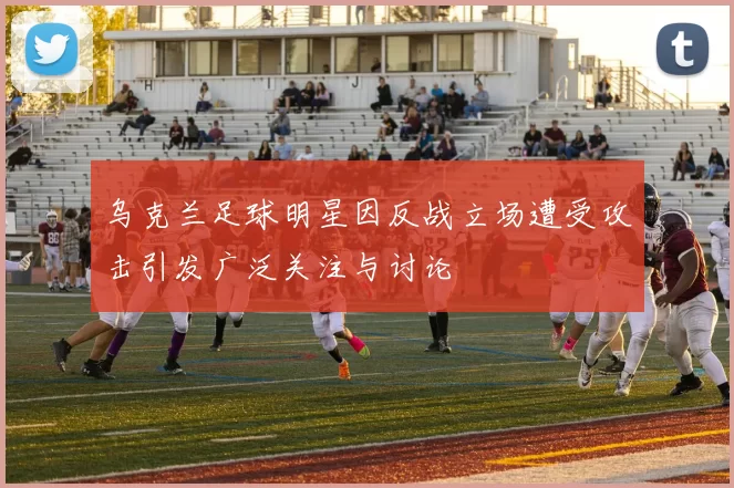 乌克兰足球明星因反战立场遭受攻击引发广泛关注与讨论