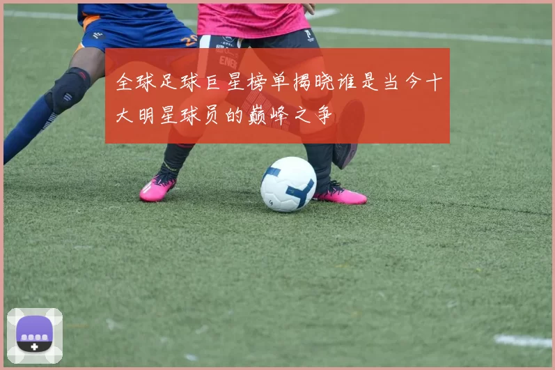 全球足球巨星榜单揭晓谁是当今十大明星球员的巅峰之争