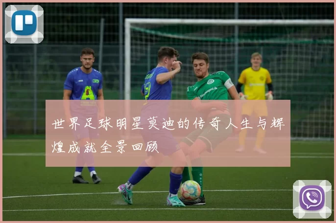 世界足球明星莫迪的传奇人生与辉煌成就全景回顾