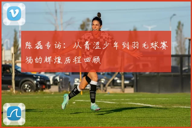 陈磊专访：从青涩少年到羽毛球赛场的辉煌历程回顾