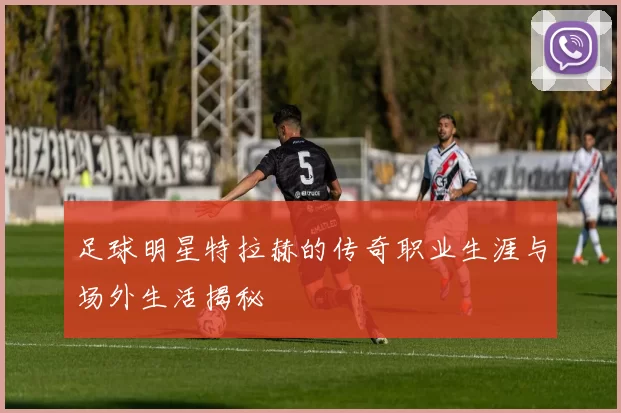 足球明星特拉赫的传奇职业生涯与场外生活揭秘