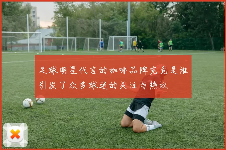 足球明星代言的咖啡品牌究竟是谁引发了众多球迷的关注与热议