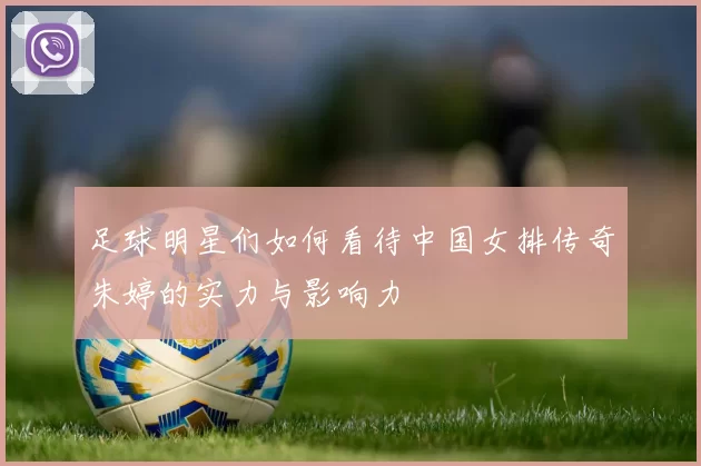 足球明星们如何看待中国女排传奇朱婷的实力与影响力