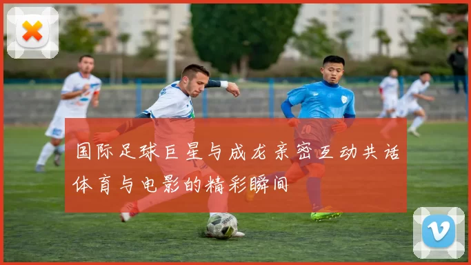 国际足球巨星与成龙亲密互动共话体育与电影的精彩瞬间