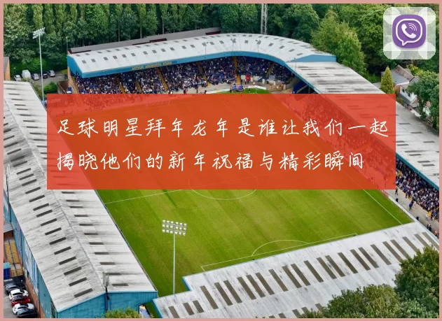 足球明星拜年龙年是谁让我们一起揭晓他们的新年祝福与精彩瞬间