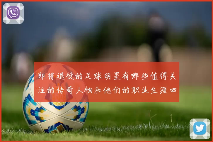 即将退役的足球明星有哪些值得关注的传奇人物和他们的职业生涯回顾