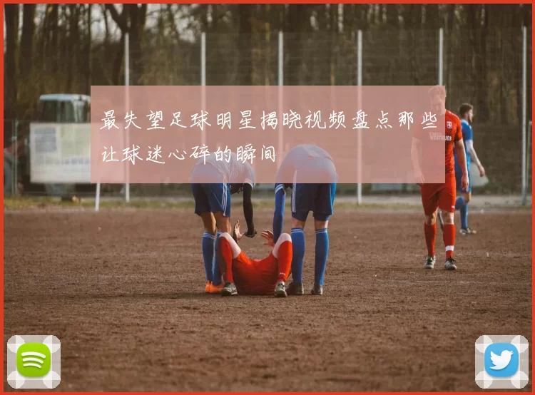 最失望足球明星揭晓视频盘点那些让球迷心碎的瞬间