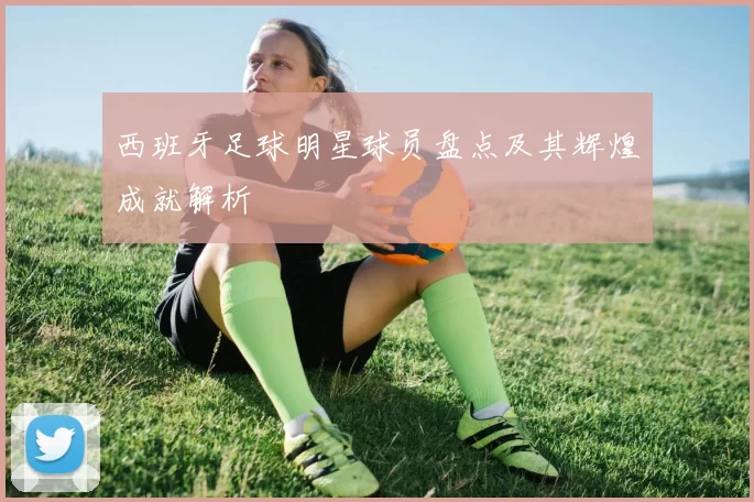 西班牙足球明星球员盘点及其辉煌成就解析