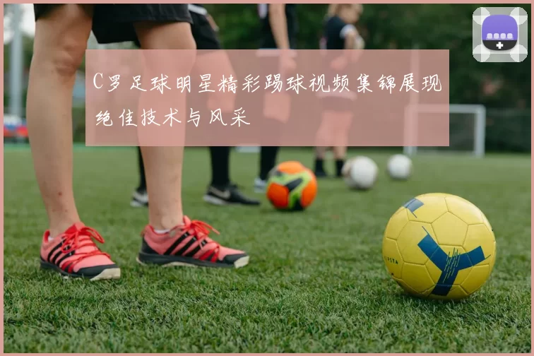 C罗足球明星精彩踢球视频集锦展现绝佳技术与风采