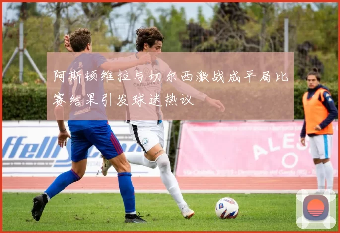 阿斯顿维拉与切尔西激战成平局比赛结果引发球迷热议