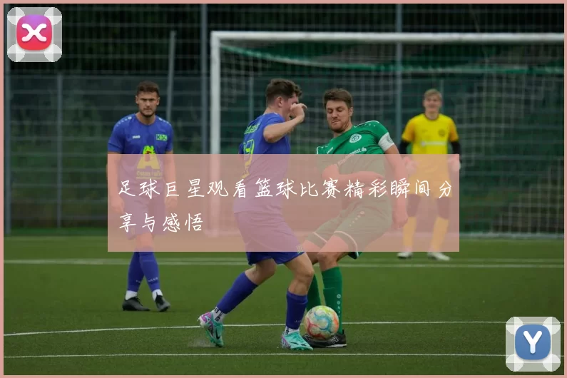 足球巨星观看篮球比赛精彩瞬间分享与感悟