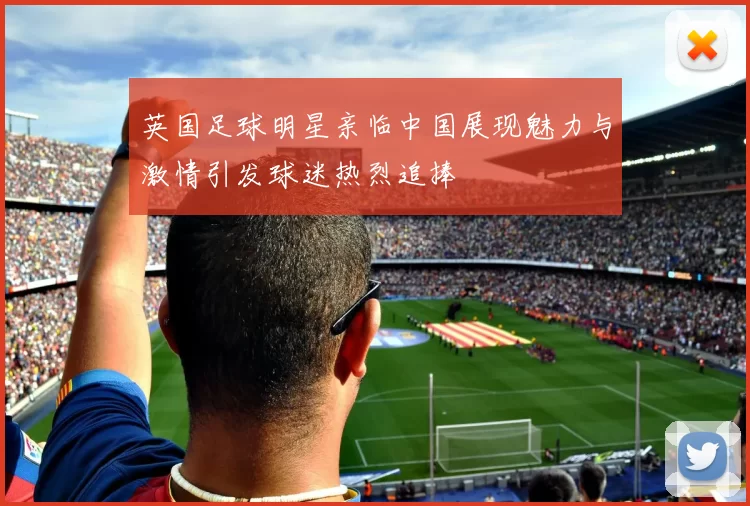 英国足球明星亲临中国展现魅力与激情引发球迷热烈追捧
