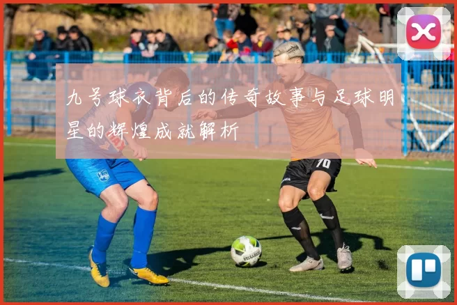 九号球衣背后的传奇故事与足球明星的辉煌成就解析