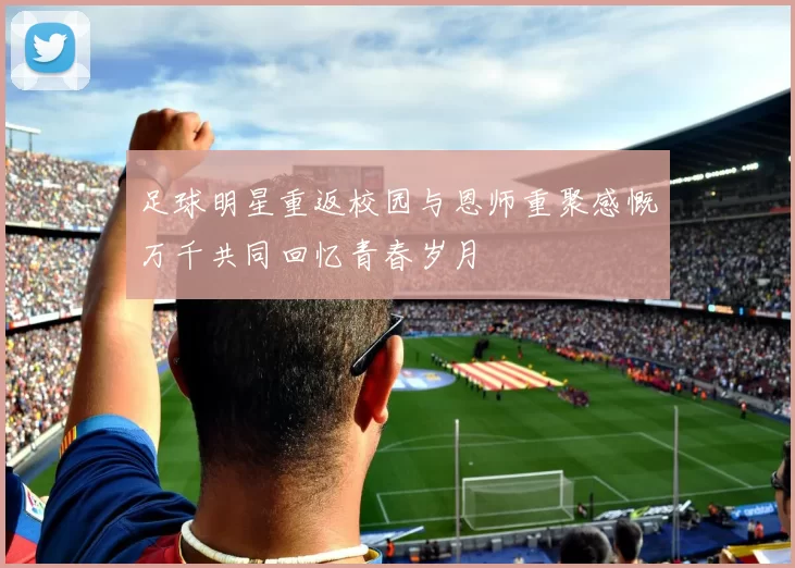 足球明星重返校园与恩师重聚感慨万千共同回忆青春岁月