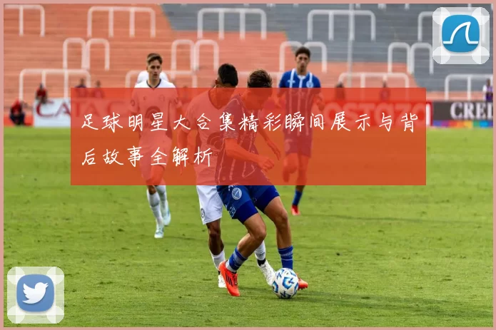 足球明星大合集精彩瞬间展示与背后故事全解析