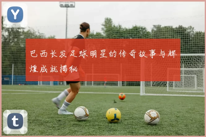 巴西长发足球明星的传奇故事与辉煌成就揭秘