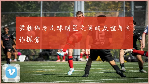 梁朝伟与足球明星之间的友谊与合作探索