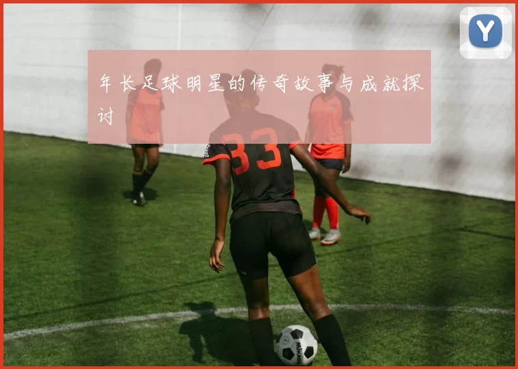 年长足球明星的传奇故事与成就探讨