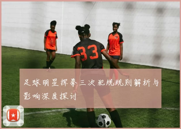 足球明星挥拳三次犯规规则解析与影响深度探讨