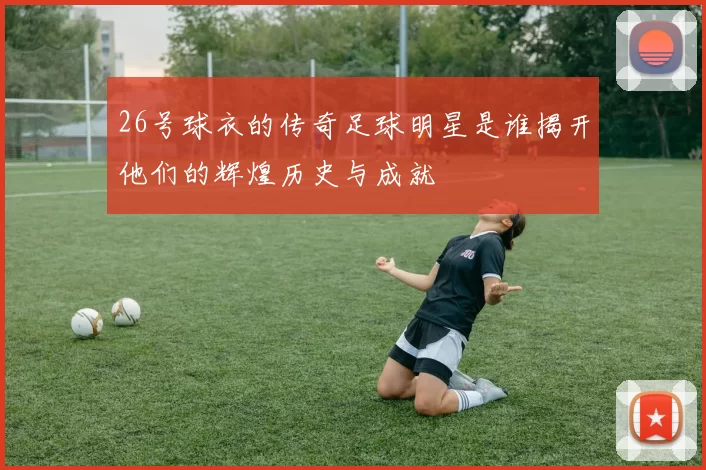 26号球衣的传奇足球明星是谁揭开他们的辉煌历史与成就
