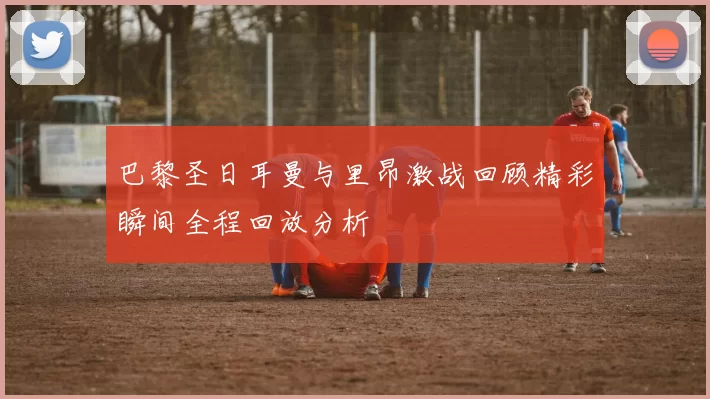 巴黎圣日耳曼与里昂激战回顾精彩瞬间全程回放分析