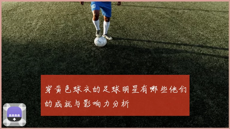 穿黄色球衣的足球明星有哪些他们的成就与影响力分析