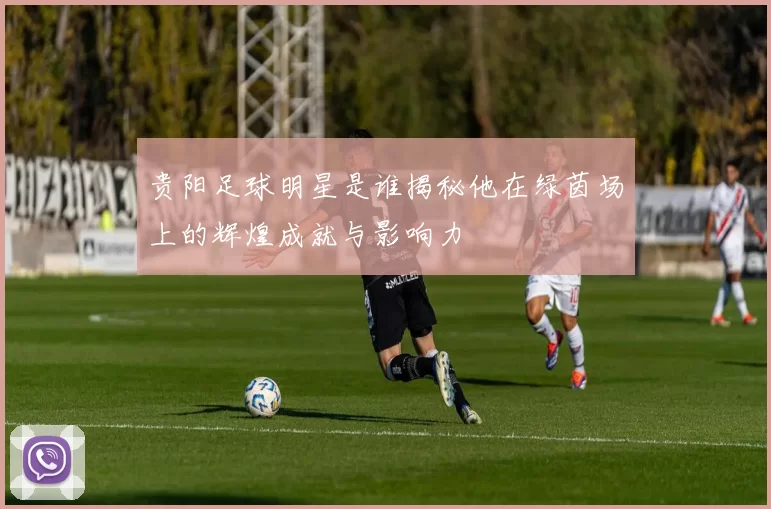 贵阳足球明星是谁揭秘他在绿茵场上的辉煌成就与影响力