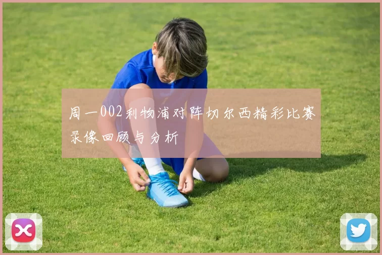 周一002利物浦对阵切尔西精彩比赛录像回顾与分析