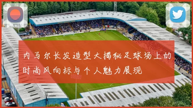 内马尔长发造型大揭秘足球场上的时尚风向标与个人魅力展现