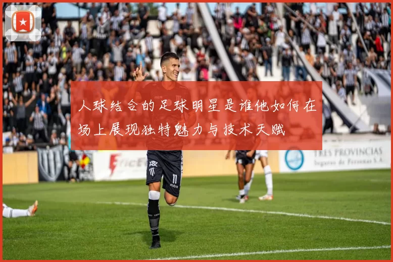 人球结合的足球明星是谁他如何在场上展现独特魅力与技术天赋