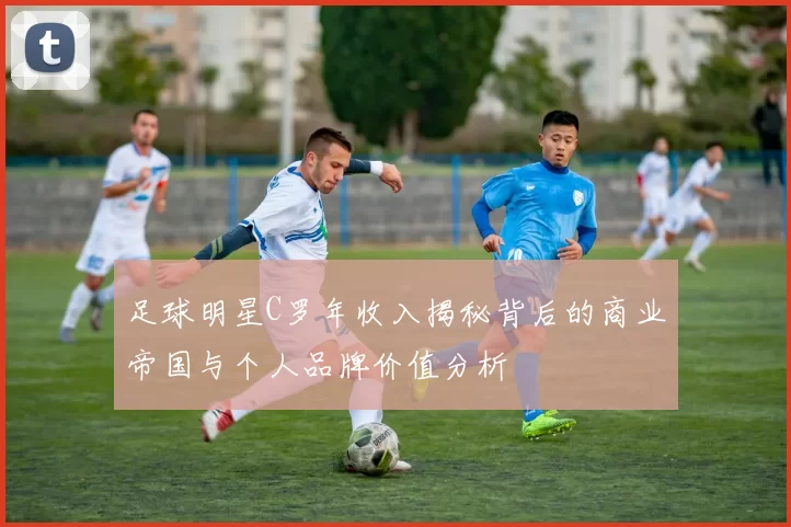 足球明星C罗年收入揭秘背后的商业帝国与个人品牌价值分析