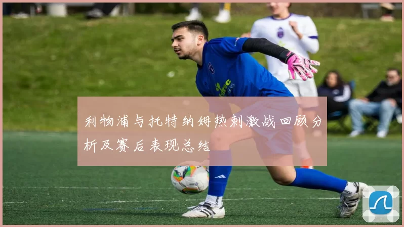 利物浦与托特纳姆热刺激战回顾分析及赛后表现总结